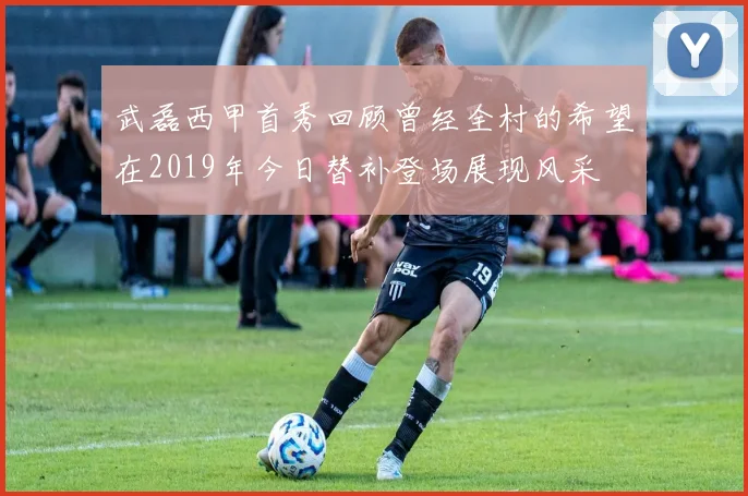 武磊西甲首秀回顾曾经全村的希望在2019年今日替补登场展现风采