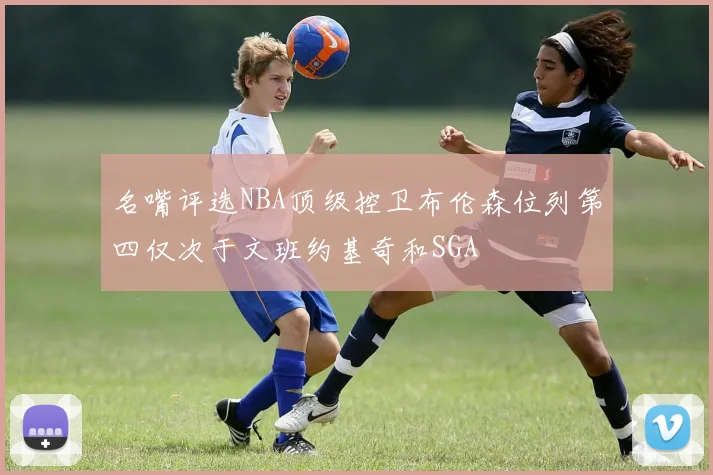 名嘴评选NBA顶级控卫布伦森位列第四仅次于文班约基奇和SGA