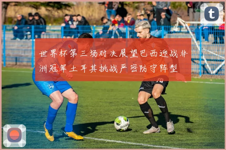 世界杯第三场对决展望巴西迎战非洲冠军土耳其挑战严密防守阵型