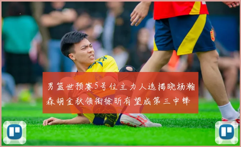男篮世预赛5号位主力人选揭晓杨瀚森胡金秋领衔徐昕有望成第三中锋