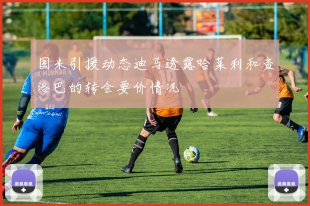 国米引援动态迪马透露哈莱利和查洛巴的转会要价情况