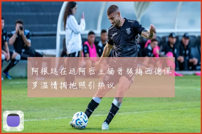 阿根廷在迈阿密主场晋级梅西德保罗温情拥抱照引热议