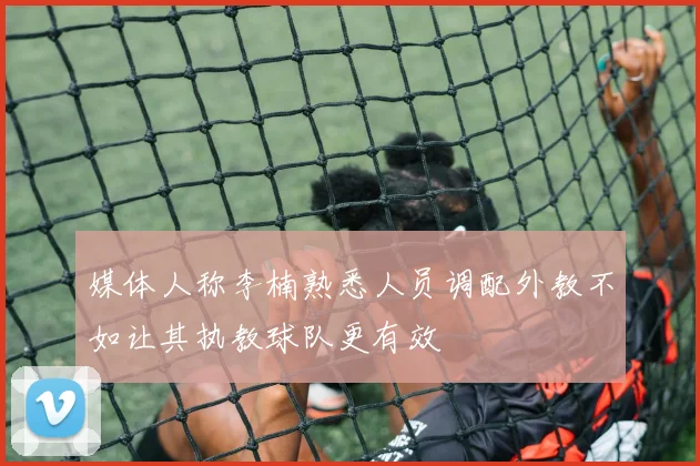 媒体人称李楠熟悉人员调配外教不如让其执教球队更有效