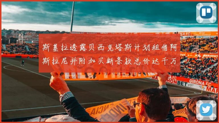 斯基拉透露贝西克塔斯计划租借阿斯拉尼并附加买断条款总价达千万级别