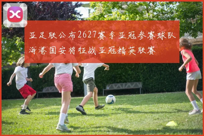 亚足联公布2627赛季亚冠参赛球队海港国安将征战亚冠精英联赛