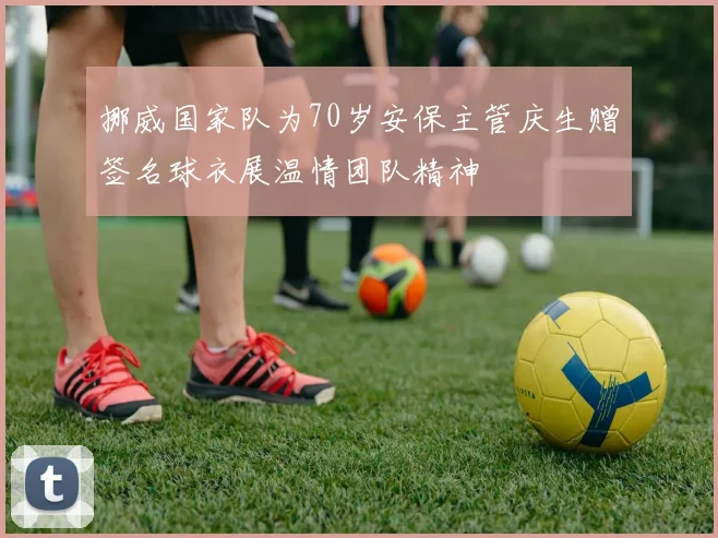 挪威国家队为70岁安保主管庆生赠签名球衣展温情团队精神