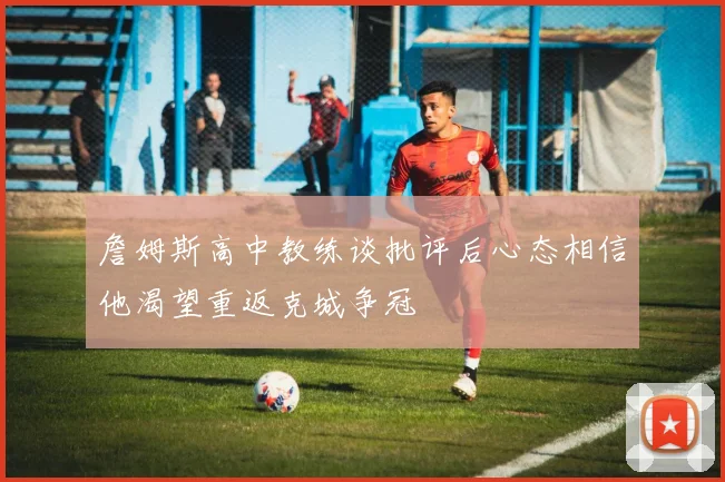 詹姆斯高中教练谈批评后心态相信他渴望重返克城争冠