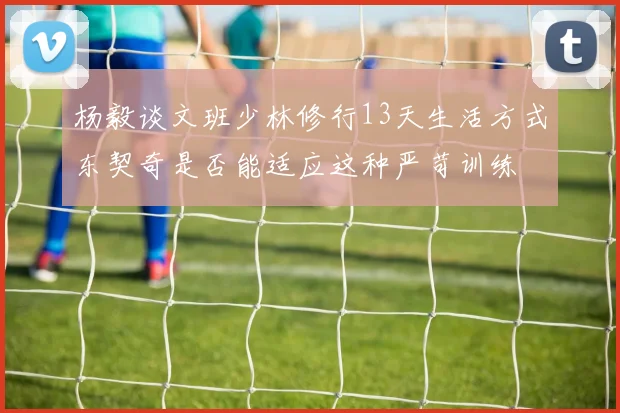 杨毅谈文班少林修行13天生活方式东契奇是否能适应这种严苛训练