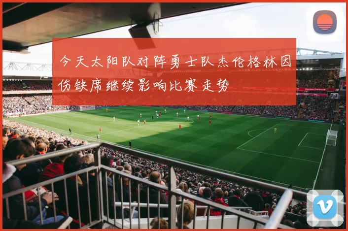 今天太阳队对阵勇士队杰伦格林因伤缺席继续影响比赛走势