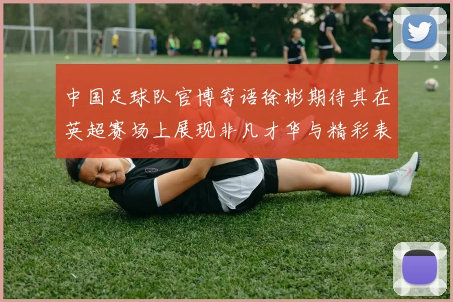 中国足球队官博寄语徐彬期待其在英超赛场上展现非凡才华与精彩表现