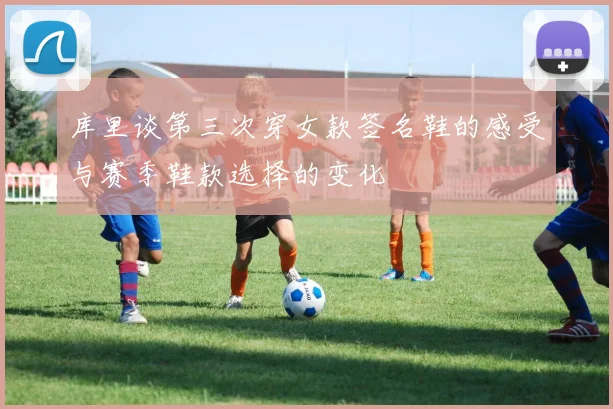 库里谈第三次穿女款签名鞋的感受与赛季鞋款选择的变化