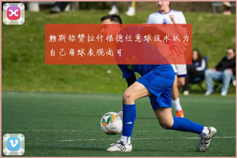 赖斯称赞拉什福德任意球技术认为自己角球表现尚可